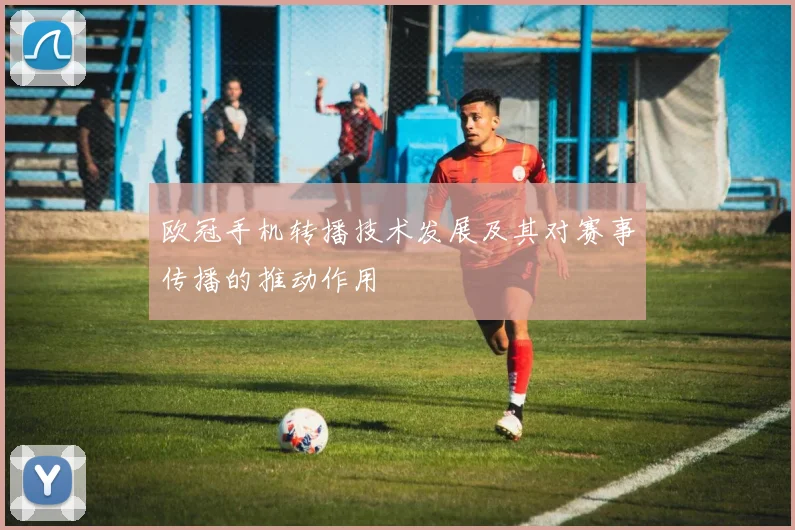 欧冠手机转播技术发展及其对赛事传播的推动作用