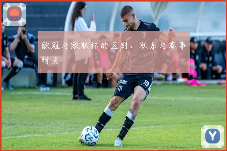 欧冠与欧联杯的区别、联系与赛事特点