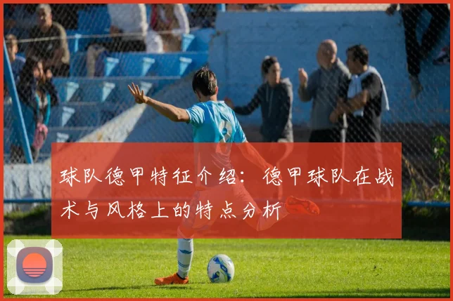 球队德甲特征介绍：德甲球队在战术与风格上的特点分析