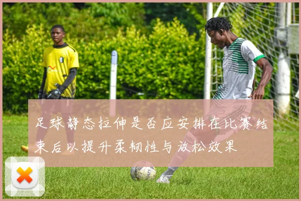 足球静态拉伸是否应安排在比赛结束后以提升柔韧性与放松效果