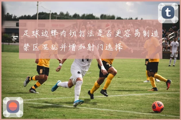 足球边锋内切打法是否更容易制造禁区混乱并增加射门选择